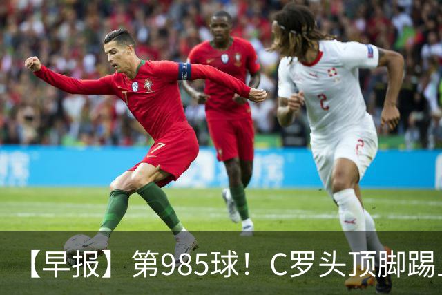 【早报】第985球！C罗头顶脚踢上演完美帽子戏法！