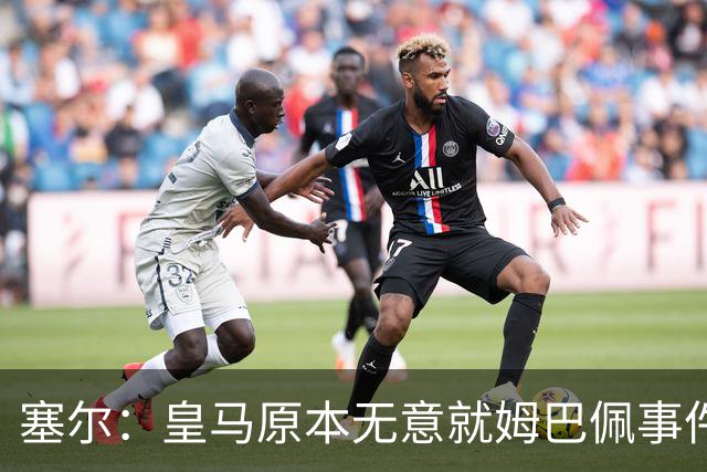 塞尔：皇马原本无意就姆巴佩事件发布声明，但因中国赞助被迫表态
