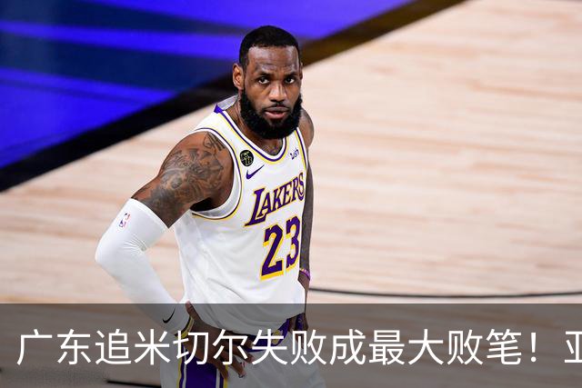 广东追米切尔失败成最大败笔！亚帅用废本土球员，杜锋旧部全迷失