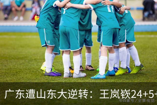 广东遭山东大逆转：王岚嵚24+5+7 胡明轩6中1总助攻超王仕鹏