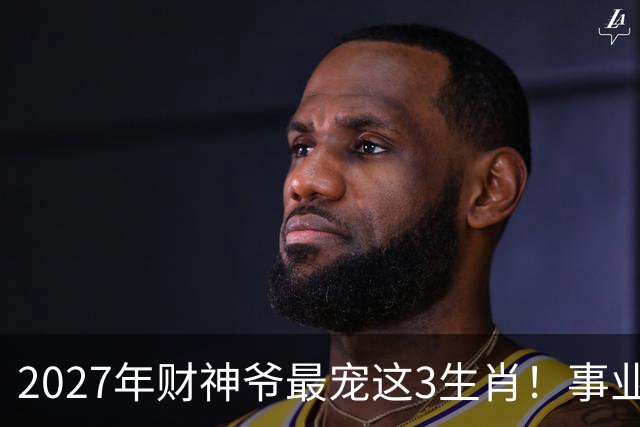 2027年财神爷最宠这3生肖！事业运最旺，咸鱼翻身迎高峰！